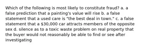 Which of the following is most likely to constitute fraud? a. a false prediction that a painting's value will rise b. a false statement that a used care is "the best deal in town." c. a false statement that a 30,000 car attracts members of the opposite sex d. silence as to a toxic waste problem on real property that the buyer would not reasonably be able to find or see after investigating