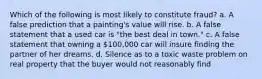 Which of the following is most likely to constitute fraud? a. A false prediction that a painting's value will rise. b. A false statement that a used car is "the best deal in town." c. A false statement that owning a 100,000 car will insure finding the partner of her dreams. d. Silence as to a toxic waste problem on real property that the buyer would not reasonably find