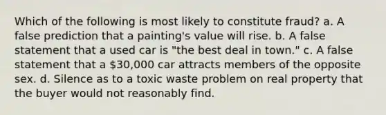 Which of the following is most likely to constitute fraud? a. A false prediction that a painting's value will rise. b. A false statement that a used car is "the best deal in town." c. A false statement that a 30,000 car attracts members of the opposite sex. d. Silence as to a toxic waste problem on real property that the buyer would not reasonably find.