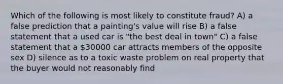 Which of the following is most likely to constitute fraud? A) a false prediction that a painting's value will rise B) a false statement that a used car is "the best deal in town" C) a false statement that a 30000 car attracts members of the opposite sex D) silence as to a toxic waste problem on real property that the buyer would not reasonably find