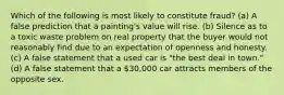 Which of the following is most likely to constitute fraud? (a) A false prediction that a painting's value will rise. (b) Silence as to a toxic waste problem on real property that the buyer would not reasonably find due to an expectation of openness and honesty. (c) A false statement that a used car is "the best deal in town." (d) A false statement that a 30,000 car attracts members of the opposite sex.