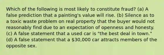 Which of the following is most likely to constitute fraud? (a) A false prediction that a painting's value will rise. (b) Silence as to a toxic waste problem on real property that the buyer would not reasonably find due to an expectation of openness and honesty. (c) A false statement that a used car is "the best deal in town." (d) A false statement that a 30,000 car attracts members of the opposite sex.