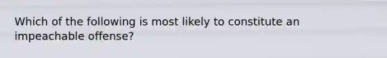 Which of the following is most likely to constitute an impeachable offense?