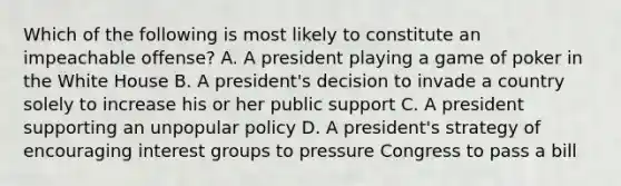 Which of the following is most likely to constitute an impeachable offense? A. A president playing a game of poker in the White House B. A president's decision to invade a country solely to increase his or her public support C. A president supporting an unpopular policy D. A president's strategy of encouraging interest groups to pressure Congress to pass a bill