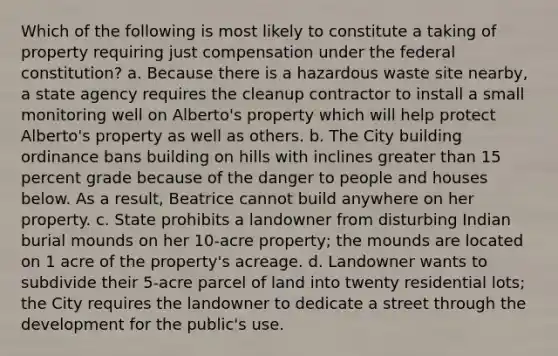 Which of the following is most likely to constitute a taking of property requiring just compensation under the federal constitution? a. Because there is a hazardous waste site nearby, a state agency requires the cleanup contractor to install a small monitoring well on Alberto's property which will help protect Alberto's property as well as others. b. The City building ordinance bans building on hills with inclines greater than 15 percent grade because of the danger to people and houses below. As a result, Beatrice cannot build anywhere on her property. c. State prohibits a landowner from disturbing Indian burial mounds on her 10-acre property; the mounds are located on 1 acre of the property's acreage. d. Landowner wants to subdivide their 5-acre parcel of land into twenty residential lots; the City requires the landowner to dedicate a street through the development for the public's use.