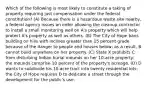 Which of the following is most likely to constitute a taking of property requiring just compensation under the federal constitution? (A) Because there is a hazardous waste site nearby, a federal agency issues an order allowing the cleanup contractor to install a small monitoring well on A's property which will help protect A's property as well as others. (B) The City of Hope bans building on hills with inclines greater than 15 percent grade because of the danger to people and houses below; as a result, B cannot build anywhere on her property. (C) State X prohibits C from disturbing Indian burial mounds on her 10-acre property; the mounds comprise 10 percent of the property's acreage. (D) D wants to subdivide his 10-acre tract into twenty residential lots; the City of Hope requires D to dedicate a street through the development for the public's use.