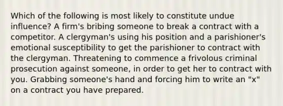 Which of the following is most likely to constitute undue influence? A firm's bribing someone to break a contract with a competitor. A clergyman's using his position and a parishioner's emotional susceptibility to get the parishioner to contract with the clergyman. Threatening to commence a frivolous criminal prosecution against someone, in order to get her to contract with you. Grabbing someone's hand and forcing him to write an "x" on a contract you have prepared.