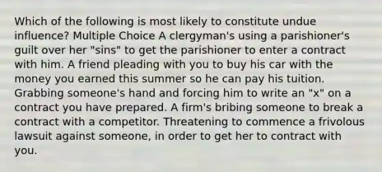 Which of the following is most likely to constitute undue influence? Multiple Choice A clergyman's using a parishioner's guilt over her "sins" to get the parishioner to enter a contract with him. A friend pleading with you to buy his car with the money you earned this summer so he can pay his tuition. Grabbing someone's hand and forcing him to write an "x" on a contract you have prepared. A firm's bribing someone to break a contract with a competitor. Threatening to commence a frivolous lawsuit against someone, in order to get her to contract with you.