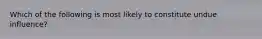 Which of the following is most likely to constitute undue influence?