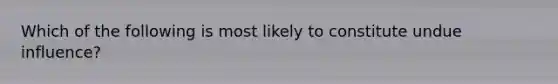 Which of the following is most likely to constitute undue influence?