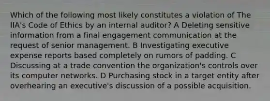 Which of the following most likely constitutes a violation of The IIA's Code of Ethics by an internal auditor? A Deleting sensitive information from a final engagement communication at the request of senior management. B Investigating executive expense reports based completely on rumors of padding. C Discussing at a trade convention the organization's controls over its computer networks. D Purchasing stock in a target entity after overhearing an executive's discussion of a possible acquisition.