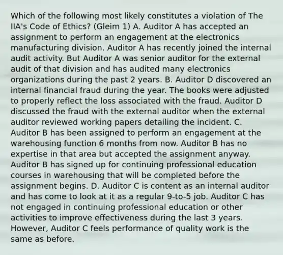 Which of the following most likely constitutes a violation of The IIA's Code of Ethics? (Gleim 1) A. Auditor A has accepted an assignment to perform an engagement at the electronics manufacturing division. Auditor A has recently joined the internal audit activity. But Auditor A was senior auditor for the external audit of that division and has audited many electronics organizations during the past 2 years. B. Auditor D discovered an internal financial fraud during the year. The books were adjusted to properly reflect the loss associated with the fraud. Auditor D discussed the fraud with the external auditor when the external auditor reviewed working papers detailing the incident. C. Auditor B has been assigned to perform an engagement at the warehousing function 6 months from now. Auditor B has no expertise in that area but accepted the assignment anyway. Auditor B has signed up for continuing professional education courses in warehousing that will be completed before the assignment begins. D. Auditor C is content as an internal auditor and has come to look at it as a regular 9-to-5 job. Auditor C has not engaged in continuing professional education or other activities to improve effectiveness during the last 3 years. However, Auditor C feels performance of quality work is the same as before.