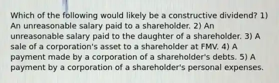 Which of the following would likely be a constructive dividend? 1) An unreasonable salary paid to a shareholder. 2) An unreasonable salary paid to the daughter of a shareholder. 3) A sale of a corporation's asset to a shareholder at FMV. 4) A payment made by a corporation of a shareholder's debts. 5) A payment by a corporation of a shareholder's personal expenses.