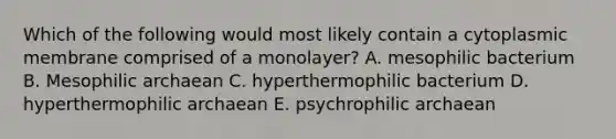 Which of the following would most likely contain a cytoplasmic membrane comprised of a monolayer? A. mesophilic bacterium B. Mesophilic archaean C. hyperthermophilic bacterium D. hyperthermophilic archaean E. psychrophilic archaean