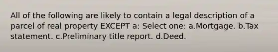 All of the following are likely to contain a legal description of a parcel of real property EXCEPT a: Select one: a.Mortgage. b.Tax statement. c.Preliminary title report. d.Deed.