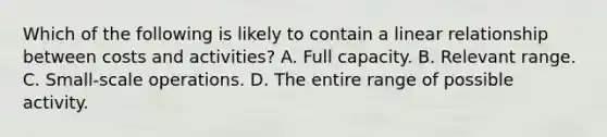 Which of the following is likely to contain a linear relationship between costs and activities? A. Full capacity. B. Relevant range. C. Small-scale operations. D. The entire range of possible activity.