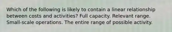 Which of the following is likely to contain a linear relationship between costs and activities? Full capacity. Relevant range. Small-scale operations. The entire range of possible activity.