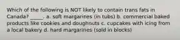 Which of the following is NOT likely to contain trans fats in Canada? _____. a. soft margarines (in tubs) b. commercial baked products like cookies and doughnuts c. cupcakes with icing from a local bakery d. hard margarines (sold in blocks)