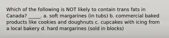 Which of the following is NOT likely to contain trans fats in Canada? _____. a. soft margarines (in tubs) b. commercial baked products like cookies and doughnuts c. cupcakes with icing from a local bakery d. hard margarines (sold in blocks)