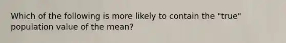 Which of the following is more likely to contain the "true" population value of the mean?