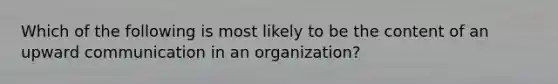 Which of the following is most likely to be the content of an upward communication in an organization?