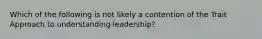 Which of the following is not likely a contention of the Trait Approach to understanding leadership?