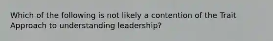 Which of the following is not likely a contention of the Trait Approach to understanding leadership?