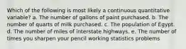 Which of the following is most likely a continuous quantitative variable? a. The number of gallons of paint purchased. b. The number of quarts of milk purchased. c. The population of Egypt. d. The number of miles of interstate highways. e. The number of times you sharpen your pencil working statistics problems