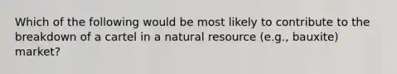 Which of the following would be most likely to contribute to the breakdown of a cartel in a natural resource (e.g., bauxite) market?