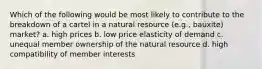 Which of the following would be most likely to contribute to the breakdown of a cartel in a natural resource (e.g., bauxite) market? a. high prices b. low price elasticity of demand c. unequal member ownership of the natural resource d. high compatibility of member interests