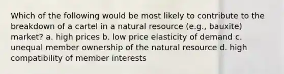 Which of the following would be most likely to contribute to the breakdown of a cartel in a natural resource (e.g., bauxite) market? a. high prices b. low price elasticity of demand c. unequal member ownership of the natural resource d. high compatibility of member interests