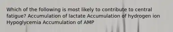 Which of the following is most likely to contribute to central fatigue? Accumulation of lactate Accumulation of hydrogen ion Hypoglycemia Accumulation of AMP