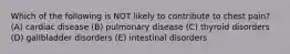 Which of the following is NOT likely to contribute to chest pain? (A) cardiac disease (B) pulmonary disease (C) thyroid disorders (D) gallbladder disorders (E) intestinal disorders