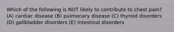 Which of the following is NOT likely to contribute to chest pain? (A) cardiac disease (B) pulmonary disease (C) thyroid disorders (D) gallbladder disorders (E) intestinal disorders