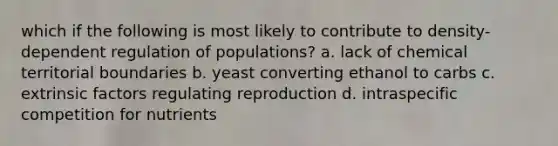 which if the following is most likely to contribute to density-dependent regulation of populations? a. lack of chemical territorial boundaries b. yeast converting ethanol to carbs c. extrinsic factors regulating reproduction d. intraspecific competition for nutrients