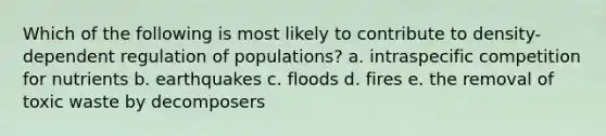 Which of the following is most likely to contribute to density-dependent regulation of populations? a. intraspecific competition for nutrients b. earthquakes c. floods d. fires e. the removal of toxic waste by decomposers