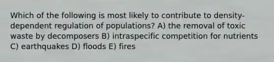 Which of the following is most likely to contribute to density-dependent regulation of populations? A) the removal of toxic waste by decomposers B) intraspecific competition for nutrients C) earthquakes D) floods E) fires