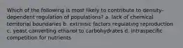 Which of the following is most likely to contribute to density-dependent regulation of populations? a. lack of chemical territorial boundaries b. extrinsic factors regulating reproduction c. yeast converting ethanol to carbohydrates d. intraspecific competition for nutrients