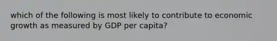 which of the following is most likely to contribute to economic growth as measured by GDP per capita?