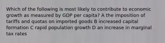 Which of the following is most likely to contribute to economic growth as measured by GDP per capita? A the imposition of tariffs and quotas on imported goods B increased capital formation C rapid population growth D an increase in marginal tax rates