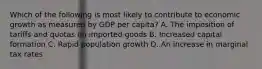 Which of the following is most likely to contribute to economic growth as measured by GDP per capita? A. The imposition of tariffs and quotas on imported goods B. Increased capital formation C. Rapid population growth D. An increase in marginal tax rates