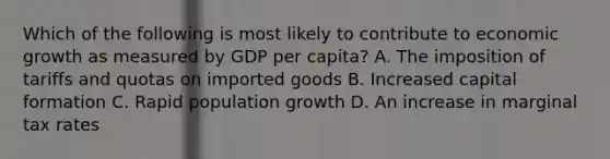 Which of the following is most likely to contribute to economic growth as measured by GDP per capita? A. The imposition of tariffs and quotas on imported goods B. Increased capital formation C. Rapid population growth D. An increase in marginal tax rates