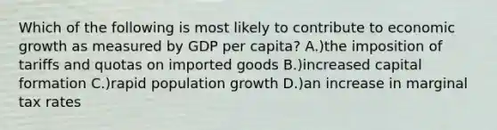 Which of the following is most likely to contribute to economic growth as measured by GDP per capita? A.)the imposition of tariffs and quotas on imported goods B.)increased capital formation C.)rapid population growth D.)an increase in marginal tax rates