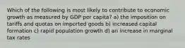 Which of the following is most likely to contribute to economic growth as measured by GDP per capita? a) the imposition on tariffs and quotas on imported goods b) increased capital formation c) rapid population growth d) an increase in marginal tax rates