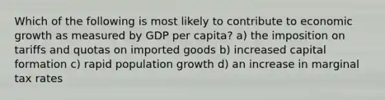 Which of the following is most likely to contribute to economic growth as measured by GDP per capita? a) the imposition on tariffs and quotas on imported goods b) increased capital formation c) rapid population growth d) an increase in marginal tax rates