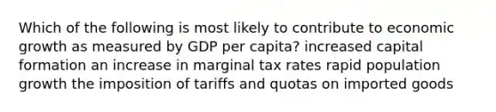 Which of the following is most likely to contribute to economic growth as measured by GDP per capita? increased capital formation an increase in marginal tax rates rapid population growth the imposition of tariffs and quotas on imported goods