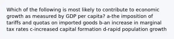 Which of the following is most likely to contribute to economic growth as measured by GDP per capita? a-the imposition of tariffs and quotas on imported goods b-an increase in marginal tax rates c-increased capital formation d-rapid population growth