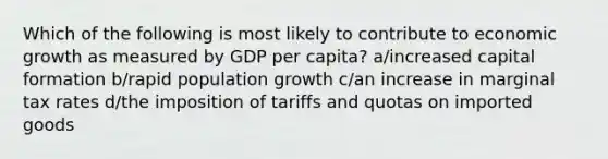 Which of the following is most likely to contribute to economic growth as measured by GDP per capita? a/increased capital formation b/rapid population growth c/an increase in marginal tax rates d/the imposition of tariffs and quotas on imported goods