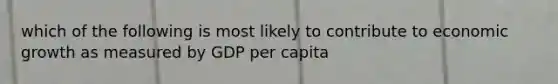 which of the following is most likely to contribute to economic growth as measured by GDP per capita