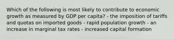 Which of the following is most likely to contribute to economic growth as measured by GDP per capita? - the imposition of tariffs and quotas on imported goods - rapid population growth - an increase in marginal tax rates - increased capital formation